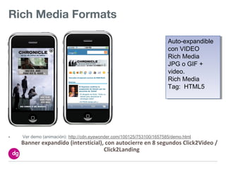 Rich Media Formats

                                                                       Auto-expandible
                                                                        Auto-expandible
                                                                       con VIDEO
                                                                        con VIDEO
                                                                       Rich Media
                                                                        Rich Media
                                                                       JPG o GIF +
                                                                        JPG o GIF +
                                                                       video.
                                                                        video.
                                                                       Rich Media
                                                                        Rich Media
                                                                       Tag: HTML5
                                                                        Tag: HTML5




•   Ver demo (animación): http://cdn.eyewonder.com/100125/753100/1657585/demo.html
    Banner expandido (intersticial), con autocierre en 8 segundos Click2Video /
                                    Click2Landing
 