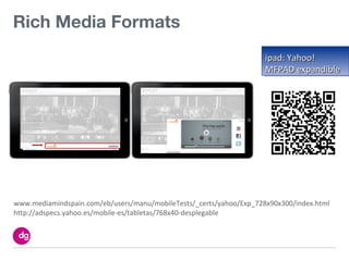 Rich Media Formats
                                                                     ipad: Yahoo!
                                                                     MFPAD expandible




www.mediamindspain.com/eb/users/manu/mobileTests/_certs/yahoo/Exp_728x90x300/index.html
http://adspecs.yahoo.es/mobile-es/tabletas/768x40-desplegable
 