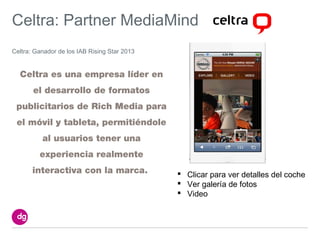 Celtra: Partner MediaMind
Celtra: Ganador de los IAB Rising Star 2013


  Celtra es una empresa líder en
       el desarrollo de formatos
 publicitarios de Rich Media para
 el móvil y tableta, permitiéndole
          al usuarios tener una
         experiencia realmente
       interactiva con la marca.               Clicar para ver detalles del coche
                                               Ver galería de fotos
                                               Video
 