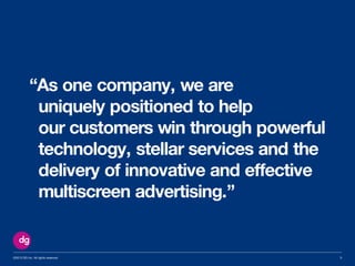 “As one company, we are
             uniquely positioned to help
             our customers win through powerful
             technology, stellar services and the
             delivery of innovative and effective
             multiscreen advertising.”


©2013 DG Inc. All rights reserved                   5
 