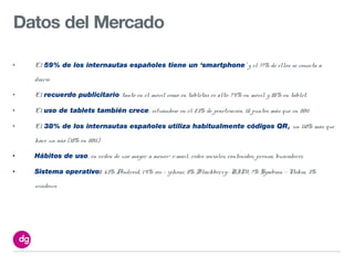 Datos del Mercado

•   El 59% de los internautas españoles tiene un ‘smartphone’ y el 77% de ellos se conecta a

    diario

•   El recuerdo publicitario tanto en el móvil como en tabletas es alto: 74% en móvil y 85% en tablet.

•   El uso de tablets también crece, situándose en el 23% de penetración, 15 puntos más que en 2011

•   El 38% de los internautas españoles utiliza habitualmente códigos QR, un 110% más que

    hace un año (18% en 2011)

•   Hábitos de uso, en orden de uso mayor a menor> e-mail, redes sociales, contenidos, prensa, buscadores

•   Sistema operativo: 63% Android, 14% ios - iphone, 8% Blackberry- RIM, 7% Symbian – Nokia, 3%

    windows.
 