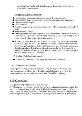 parfois suffisante à elle seule à la phase aiguë d’une tuberculose ou en cas
d’une infection pulmonaire.
3. Hémoptysie de grande abondance :
 Hospitalisation immédiatement dans un service de soins intensifs.
 Assurer la liberté des voies aériennes si besoin (aspiration, voire intubation).
 Oxygénothérapie adaptée.
 Voies veineuses.
 Bilan biologique comportant systématiquement : GDS, groupe Rhésus, RAI, NFS,
ECG.
 Radiographie thoracique.
 Fibroscopie qui a deux buts :diagnostique, et thérapeutique : on tentera d’arrêter le
saignement d’abord avec de l’eau froide localement, puis de l’adrénaline (locale) et
enfin, en cas d’échec, glypressine (locale toujours ).
 Si échec : la glypressine par voie IV lente 1 à 2 amp à 1mg toutes les 4 heures (à
éviter le plus possible sauf en cas de nécessité absolue : saignement incontrôlable
par la fibroscopie, palliatif…). Il s’agit d’un puissant vasoconstricteur avec risque
d’AVC, angor et/ou IDM, d’angor mésentérique, etc. En cas d’utilisation de ce
produit, il faut la surveillance de : PA, douleurs thoraciques, examen neurologique,
douleurs abdominales, ECG, natrémie.
 Si échec : Embolisation en urgence.
 Si échec de l’embolisation, envisager une chirurgie d’hémostase.
4. Hémoptysie cataclysmique :
Seule la présence sur place d’un réanimateur peut permettre, par des manœuvres
endobronchiques immédiates à type d’occlusion par ballonnet et avec l’aide des
vasoconstricteurs par voie veineuse, de revenir à l’hypothèse précédente.
VIII. Conclusion :
L’hospitalisation pour hémoptysie n’est pas rare.
Si l’hémoptysie « symptôme » n’est le plus souvent gérée que par le pneumologue, dans
une optique essentiellement étiologique, la PEC diagnostique et thérapeutique d’une
hémoptysie « maladie » repose sur la cohésion d’une équipe pluridisciplinaire entraînée
incluant le pneumologue, le réanimateur, le radiologue interventionnel et le chirurgien.
 