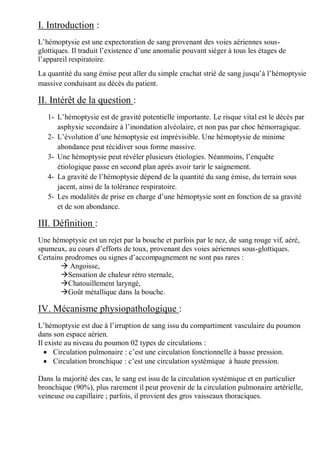 I. Introduction :
L’hémoptysie est une expectoration de sang provenant des voies aériennes sous-
glottiques. Il traduit l’existence d’une anomalie pouvant siéger à tous les étages de
l’appareil respiratoire.
La quantité du sang émise peut aller du simple crachat strié de sang jusqu’à l’hémoptysie
massive conduisant au décès du patient.
II. Intérêt de la question :
1- L’hémoptysie est de gravité potentielle importante. Le risque vital est le décès par
asphyxie secondaire à l’inondation alvéolaire, et non pas par choc hémorragique.
2- L’évolution d’une hémoptysie est imprévisible. Une hémoptysie de minime
abondance peut récidiver sous forme massive.
3- Une hémoptysie peut révéler plusieurs étiologies. Néanmoins, l’enquête
étiologique passe en second plan après avoir tarir le saignement.
4- La gravité de l’hémoptysie dépend de la quantité du sang émise, du terrain sous
jacent, ainsi de la tolérance respiratoire.
5- Les modalités de prise en charge d’une hémoptysie sont en fonction de sa gravité
et de son abondance.
III. Définition :
Une hémoptysie est un rejet par la bouche et parfois par le nez, de sang rouge vif, aéré,
spumeux, au cours d’efforts de toux, provenant des voies aériennes sous-glottiques.
Certains prodromes ou signes d’accompagnement ne sont pas rares :
 Angoisse,
Sensation de chaleur rétro sternale,
Chatouillement laryngé,
Goût métallique dans la bouche.
IV. Mécanisme physiopathologique :
L’hémoptysie est due à l’irruption de sang issu du compartiment vasculaire du poumon
dans son espace aérien.
Il existe au niveau du poumon 02 types de circulations :
 Circulation pulmonaire : c’est une circulation fonctionnelle à basse pression.
 Circulation bronchique : c’est une circulation systémique à haute pression.
Dans la majorité des cas, le sang est issu de la circulation systémique et en particulier
bronchique (90%), plus rarement il peut provenir de la circulation pulmonaire artérielle,
veineuse ou capillaire ; parfois, il provient des gros vaisseaux thoraciques.
 