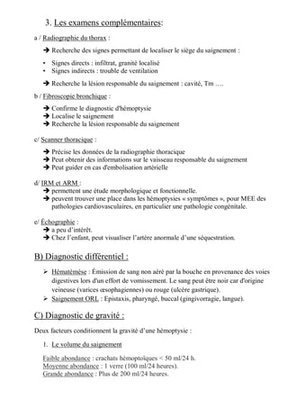 3. Les examens complémentaires:
a / Radiographie du thorax :
 Recherche des signes permettant de localiser le siège du saignement :
• Signes directs : infiltrat, granité localisé
• Signes indirects : trouble de ventilation
 Recherche la lésion responsable du saignement : cavité, Tm ….
b / Fibroscopie bronchique :
 Confirme le diagnostic d'hémoptysie
 Localise le saignement
 Recherche la lésion responsable du saignement
c/ Scanner thoracique :
 Précise les données de la radiographie thoracique
 Peut obtenir des informations sur le vaisseau responsable du saignement
 Peut guider en cas d'embolisation artérielle
d/ IRM et ARM :
 permettent une étude morphologique et fonctionnelle.
 peuvent trouver une place dans les hémoptysies « symptômes », pour MEE des
pathologies cardiovasculaires, en particulier une pathologie congénitale.
e/ Échographie :
 a peu d’intérêt.
 Chez l’enfant, peut visualiser l’artère anormale d’une séquestration.
B) Diagnostic différentiel :
 Hématémèse : Émission de sang non aéré par la bouche en provenance des voies
digestives lors d'un effort de vomissement. Le sang peut être noir car d'origine
veineuse (varices œsophagiennes) ou rouge (ulcère gastrique).
 Saignement ORL : Epistaxis, pharyngé, buccal (gingivorragie, langue).
C) Diagnostic de gravité :
Deux facteurs conditionnent la gravité d’une hémoptysie :
1. Le volume du saignement
Faible abondance : crachats hémoptoïques < 50 ml/24 h.
Moyenne abondance : 1 verre (100 ml/24 heures).
Grande abondance : Plus de 200 ml/24 heures.
 