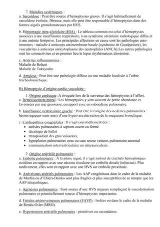 7. Maladies systémiques :
a. Sarcoïdose : Peut être source d’hémoptysies graves. Il s’agit habituellement de
sarcoïdose évoluée, fibreuse, mais elle peut être responsable d’hémoptysies dans des
formes aiguës granulomateuses par HVS.
b. Hémorragie intra-alvéolaire (HIA) : Le tableau commun est celui d’hémoptysies
associées à une insuffisance respiratoire, à un syndrome alvéolaire radiologique diffus et
à une anémie ferriprive. Les principales affections en cause sont les pathologies auto-
immunes : maladie à anticorps antimembrane basale (syndrome de Goodpasture), les
vascularites à anticorps anticytoplasme des neutrophiles (ANCA).Les autres pathologies
sont les connectivites et en premier lieu le lupus érythémateux disséminé.
c. Artérites inflammatoires :
Maladie de Behçet
Maladie de Takayashu.
d. Amylose : Peut être une pathologie diffuse ou une maladie localisée à l’arbre
trachéobronchique.
B) Hémoptysie d’origine cardio-vasculaire :
1. Origine cardiaque :A évoquée lors de la survenue des hémoptysies à l’effort.
a. Rétrécissement mitral : Les hémoptysies y sont souvent de petite abondance et
favorisées par une grossesse, enrapport avec un suboedème pulmonaire.
b. Insuffisance ventriculaire gauche : Peut être à l’origine des oedèmes pulmonaires
hémorragiques mais aussi d’une hypervascularisation de la muqueuse bronchique.
c. Cardiopathies congénitales : Il s’agit essentiellement des :
 atrésies pulmonaires à septum ouvert ou fermé
 tétralogie de Fallot
 transposition des gros vaisseaux,
 hypoplasies pulmonaires avec ou sans retour veineux pulmonaire anormal
 communication interventriculaire ou interauriculaire.
2. Origine artérielle pulmonaire :
a. Embolie pulmonaire : À la phase aiguë, il s’agit surtout de crachats hémoptoïques
noirâtres en rapport avec une nécrose tissulaire sur embolie distale (infarctus). Plus
tardivement, elles sont en rapport avec une HVS sur embolie proximale.
b. Anévrismes artériels pulmonaires : Les AAP congénitaux dans le cadre de la maladie
de Marfan ou d’Ehlers-Danlos sont plus fragiles et plus susceptibles de se rompre que les
AAP idiopathiques.
c. Agénésies pulmonaires : Sont source d’une HVS majeure remplaçant la vascularisation
pulmonaire et potentiellement source d’hémoptysies importantes.
d. Fistules artérioveineuses pulmonaires (FAVP) : Isolées ou dans le cadre de la maladie
de Rendu-Osler (MRO).
e. Hypertension artérielle pulmonaire : primitives ou secondaires.
 