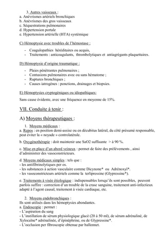 3. Autres vaisseaux :
a. Anévrismes artériels bronchiques
b. Anévrismes des gros vaisseaux
c. Séquestrations pulmonaires
d. Hypertension portale
e. Hypertension artérielle (HTA) systémique
C) Hémoptysie avec troubles de l’hémostase :
- Coagulopathies héréditaires ou acquis,
- Traitements : anticoagulants, thrombolytiques et antiagrégants plaquettaires.
D) Hémoptysie d’origine traumatique :
- Plaies pénétrantes pulmonaires ;
- Contusions pulmonaires avec ou sans hématome ;
- Ruptures bronchiques ;
- Causes iatrogènes : ponctions, drainages et biopsies.
E) Hémoptysies cryptogéniques ou idiopathiques:
Sans cause évidente, avec une fréquence en moyenne de 15%.
VII. Conduite à tenir :
A) Moyens thérapeutiques :
1. Moyens médicaux :
a. Repos : en position demi-assise ou en décubitus latéral, du côté présumé responsable,
peut éviter la « noyade » controlatérale.
b. Oxygénothérapie : doit maintenir une SaO2 suffisante > à 90 %.
c. Mise en place d’un abord veineux : permet de faire des prélèvements , ainsi
d’administrer des vasoconstricteurs.
d. Moyens médicaux simples : tels que :
- les antifibrinolytiques per os.
- les substances à action vasculaire comme Dicynone* ou Adrénoxyl*.
- les vasoconstricteurs artériels comme la terlipressine (Glypressine*).
e. Traitements à visée étiologique : indispensables lorsqu’ils sont possibles, peuvent
parfois suffire : correction d’un trouble de la crase sanguine, traitement anti-infectieux
adapté à l’agent causal, traitement à visée cardiaque, etc.
2. Moyens endobronchiques :
Ils sont utilisés dans les hémoptysies abondantes.
a. Endoscopie : permet :
- L’aspiration du sang
- L’instillation de sérum physiologique glacé (20 à 50 ml), de sérum adrénaliné, de
Xylocaïne* adrénalinée, d’épinéphrine, ou de Glypressine*.
- L’occlusion per fibroscopie obtenue par ballonnet.
 