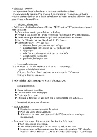 b. Intubation : permet :
- une aspiration efficace et la mise en route d’une ventilation assistée.
- Une exclusion du poumon d’où provient le saignement en réalisant une intubation
sélective controlatérale ou en utilisant un ballonnet maintenu au moins 24 heures dans la
bronche souche homolatérale.
3. Moyens radiologiques :
a. Artério-embolisation bronchique sélective (AEBS): est un TRT radio-interventionnel
endo-vasculaire.
 Cathétérisme artériel par technique de Seldinger.
 Permet la localisation de l’artère bronchique ou du foyer d’HVS hémorragique.
 Embolisation par microsphères ou par coils (endoprothèses en ressort).
 Succés : 95% des cas ; récidive dans 8 à 10 % des cas.
 Complications 5% - 10% des cas :
• douleurs thoraciques; nécrose myocardique
• paraplégie (par embolisation de l’A. médullaire ant.)
• dysphagies
• épisodes neurologiques transitoires ou constitués
• complications vasculaires
• paralysie diaphragmatique
4. Moyens chirurgicaux :
Ce n’est pas le TRT de 1ère
intention, c’est un TRT de sauvetage.
 Ligature artérielle bronchique.
 Chirurgie d’exérèse : Lobectomie ou pneumonectomie d’hémostase.
 Chirurgie des gros vaisseaux.
B) Conduite thérapeutique selon l’abondance :
1. Hémoptysie minime :
 Pas de traitement immédiat.
 Surveillance et bilan étiologique.
 Traitement de la cause.
 Fibroscopie dans tous les cas (peut être la face émergée de l’iceberg…).
2. Hémoptysie de moyenne abondance :
 Dans l’immédiat :
 Hospitaliser, rassurer et calmer le patient.
 Poser une voie d’abord veineuse.
 Administrer un vasoconstricteur artériel si l’hémoptysie ne se tarit pas
spontanément.
 Dans un second temps : le traitement se fera fonction de la cause :
 Soit embolisation systémique.
 Soit traitement chirurgical surtout en cas de lésions localisées.
 Les traitements médicaux concernent des causes bien précises :TRT digitalo-
diurétique et vasodilatateur si OAP ou d’insuffisance cardiaque ; ATBthérapie
 