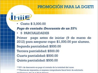 PROMOCIÓN PARA LA DGETI



• Costo: $ 3,000.00
Pago de contado: Descuento de un 25%
• 5 PARCIALIDADES
Primer pago antes de iniciar (9 de marzo de
2012) para asegurar cupo: $1,000.00 por alumno.
Segunda parcialidad: $500.00
Tercera parcialidad: $500.00
Cuarta parcialidad: $500.00
Quinta parcialidad: $500.00

**25% de descuento en pago al contado de la totalidad del curso.
***Precios sin impuestos, si requiere comprobante fiscal favor de solicitarlo.
 