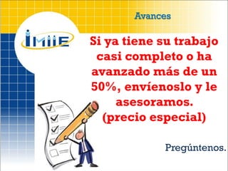 Avances

Si ya tiene su trabajo
 casi completo o ha
avanzado más de un
50%, envíenoslo y le
     asesoramos.
  (precio especial)

            Pregúntenos.
 