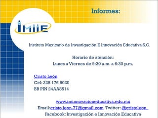 Informes:




Instituto Mexicano de Investigación E Innovación Educativa S.C.


                     Horario de atención:
            Lunes a Viernes de 9:30 a.m. a 6:30 p.m.

  Cristo León
  Cel: 228 176 8020
  BB PIN 24AA8514

             www.iminnovacioneducativa.edu.mx
    Email:cristo.leon.77@gmail.com Twitter: @cristoleon_
      Facebook: Investigación e Innovación Educativa
 