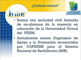 ¿Quiénes somos?



• Somos una sociedad civil formada
  de ex-alumnos de la maestría en
  educación de la Universidad Virtual
  del ITESM.
• Actualmente somos Organismo de
  Apoyo a la Evaluación reconocidos
  por COPEEMS para el Sistema
  Nacional de Bachillerato (SNB)
 