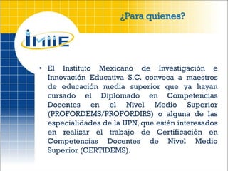 ¿Para quienes?




• El Instituto Mexicano de Investigación e
  Innovación Educativa S.C. convoca a maestros
  de educación media superior que ya hayan
  cursado el Diplomado en Competencias
  Docentes en el Nivel Medio Superior
  (PROFORDEMS/PROFORDIRS) o alguna de las
  especialidades de la UPN, que estén interesados
  en realizar el trabajo de Certificación en
  Competencias Docentes de Nivel Medio
  Superior (CERTIDEMS).
 