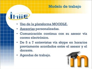 Modelo de trabajo



• Uso de la plataforma MOODLE.
• Asesorías personalizadas.
• Comunicación continua con su asesor vía
  correo electrónico.
• De 5 a 7 entrevistas vía skype en horarios
  previamente acordados entre el asesor y el
  docente.
• Agendas de trabajo.
 