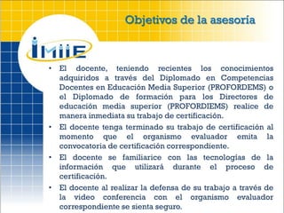 Objetivos de la asesoría



• El docente, teniendo recientes los conocimientos
  adquiridos a través del Diplomado en Competencias
  Docentes en Educación Media Superior (PROFORDEMS) o
  el Diplomado de formación para los Directores de
  educación media superior (PROFORDIEMS) realice de
  manera inmediata su trabajo de certificación.
• El docente tenga terminado su trabajo de certificación al
  momento que el organismo evaluador emita la
  convocatoria de certificación correspondiente.
• El docente se familiarice con las tecnologías de la
  información que utilizará durante el proceso de
  certificación.
• El docente al realizar la defensa de su trabajo a través de
  la video conferencia con el organismo evaluador
  correspondiente se sienta seguro.
 