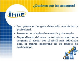 ¿Quiénes son los asesores?




• Son personas de gran desarrollo académico y
  profesional.
• Personas con niveles de maestría y doctorado.
• Dependiendo del área de trabajo a usted se le
  asignará al asesor con el perfil mas adecuado
  para el óptimo desarrollo de su trabajo de
  certificación.
 