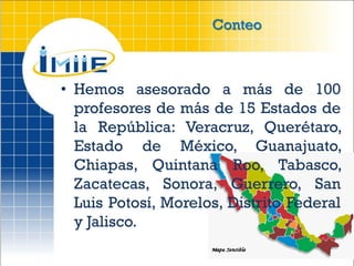 Conteo



• Hemos asesorado a más de 100
  profesores de más de 15 Estados de
  la República: Veracruz, Querétaro,
  Estado de México, Guanajuato,
  Chiapas, Quintana Roo, Tabasco,
  Zacatecas, Sonora, Guerrero, San
  Luis Potosí, Morelos, Distrito Federal
  y Jalisco.
 