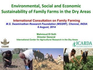 Environmental, Social and Economic 
Sustainability of Family Farms in the Dry Areas 
International Consultation on Family Farming 
M.S. Swaminathan Research Foundation (MSSRF), Chennai, INDIA 
6 August, 2014 
Mahmoud El Solh 
Director General 
International Center for Agricultural Research in the Dry Areas 
 