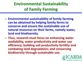 Environmental Sustainability 
of Family Farming 
– Environmental sustainability of family farming 
can be obtained by helping family farms to 
conserve and ensure the sustainable use of 
natural resources on their farms, namely water, 
land and biodiversity. 
– Thus, research must focus on enhancing water 
availability, water productivity and water use 
efficiency; building soil productivity fertility and 
combating land degradation; and conserving 
biodiversity through sustainable use. 
 