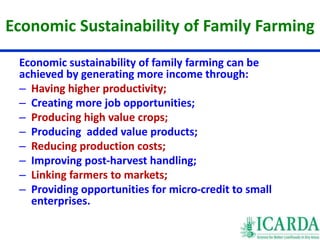 Economic Sustainability of Family Farming 
Economic sustainability of family farming can be 
achieved by generating more income through: 
– Having higher productivity; 
– Creating more job opportunities; 
– Producing high value crops; 
– Producing added value products; 
– Reducing production costs; 
– Improving post-harvest handling; 
– Linking farmers to markets; 
– Providing opportunities for micro-credit to small 
enterprises. 
 