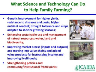 What Science and Technology Can Do 
to Help Family Farming? 
 Genetic improvement for higher yields, 
resistance to diseases and pests; higher 
nutrient content; drought tolerance and crops 
adapted to shorter growing seasons; 
 Enhancing sustainable use and management 
of natural resources: water, land and 
biodiversity; 
 Improving market access (inputs and outputs) 
and moving into value chains and added 
value products for increaseing income and 
improving livelihoods; 
 Strengthening policies and 
community/institutional frameworks. 
 