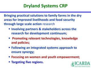 Dryland Systems CRP 
Bringing practical solutions to family farms in the dry 
areas for improved livelihoods and food security 
through large scale action research 
 Involving partners & stakeholders across the 
research for development continuum; 
 Promoting relevant technologies, knowledge 
and policies; 
 Following an integrated systems approach to 
ensure synergy; 
 Focusing on women and youth empowerment; 
 Targeting five regions. 
 