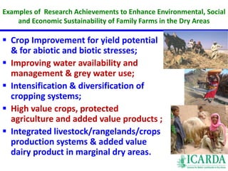 Examples of Research Achievements to Enhance Environmental, Social 
and Economic Sustainability of Family Farms in the Dry Areas 
 Crop Improvement for yield potential 
& for abiotic and biotic stresses; 
 Improving water availability and 
management & grey water use; 
 Intensification & diversification of 
cropping systems; 
 High value crops, protected 
agriculture and added value products ; 
 Integrated livestock/rangelands/crops 
production systems & added value 
dairy product in marginal dry areas. 
 