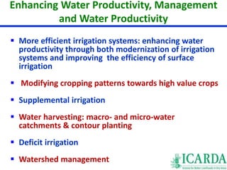 Enhancing Water Productivity, Management 
and Water Productivity 
 More efficient irrigation systems: enhancing water 
productivity through both modernization of irrigation 
systems and improving the efficiency of surface 
irrigation 
 Modifying cropping patterns towards high value crops 
 Supplemental irrigation 
 Water harvesting: macro- and micro-water 
catchments & contour planting 
 Deficit irrigation 
 Watershed management 
 