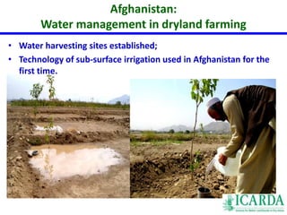 Afghanistan: 
• Water harvesting sites established; 
• Technology of sub-surface irrigation used in Afghanistan for the 
first time. 
ACHIEVEMENTS (2009-2011) 
Water management in dryland farming 
 