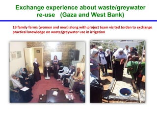 Exchange experience about waste/greywater 
re-use (Gaza and West Bank) 
18 family farms (women and men) along with project team visited Jordan to exchange 
practical knowledge on waste/greywater use in irrigation 
 