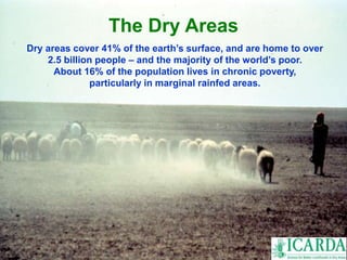 The Dry Areas 
Dry areas cover 41% of the earth’s surface, and are home to over 
2.5 billion people – and the majority of the world’s poor. 
About 16% of the population lives in chronic poverty, 
particularly in marginal rainfed areas. 
 