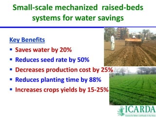Small-scale mechanized raised-beds 
systems for water savings 
Key Benefits 
 Saves water by 20% 
 Reduces seed rate by 50% 
 Decreases production cost by 25% 
 Reduces planting time by 88% 
 Increases crops yields by 15-25% 
 