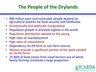 The People of the Drylands 
• 800 million poor and vulnerable people depend on 
agricultural systems for food security and livelihoods 
• Economically and politically marginalized 
• Population growth in drylands highest in the world 
• Population distribution skewed to the young 
• High rates of unemployment 
• High rates of urbanization 
• Dependency on off-farm or non-farm income 
• Women provide a significant portion of the work needed 
on family farms 
• 75-80% of food comes from small farmers out of which 
family farming constitute a large proportion 
 
