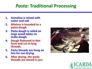 Pasta: Traditional Processing 
1. Semolina is mixed with 
water and salt 
2. Mixture is kneaded to a 
pasta dough 
3. Pasta dough is rolled on 
large wood tables to 
make dough. 
4. Dough flattened in thin 
form and cut in long 
threads. 
5. Pasta threads are hung on 
line for sun drying. 
6. After drying, the pasta 
threads are stored in jars 
 
