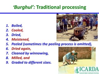 ‘Burghul’: Traditional processing 
1. Boiled, 
2. Cooled, 
3. Dried, 
4. Moistened, 
5. Peeled (sometimes the peeling process is omitted), 
6. Dried again, 
7. Cleaned by winnowing, 
8. Milled, and 
9. Graded to different sizes. 
 
