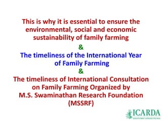 This is why it is essential to ensure the 
environmental, social and economic 
sustainability of family farming 
& 
The timeliness of the International Year 
of Family Farming 
& 
The timeliness of International Consultation 
on Family Farming Organized by 
M.S. Swaminathan Research Foundation 
(MSSRF) 
 