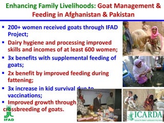 Enhancing Family Livelihoods: Goat Management & 
Feeding in Afghanistan & Pakistan 
 200+ women received goats through IFAD 
Project; 
 Dairy hygiene and processing improved 
skills and incomes of at least 600 women; 
 3x benefits with supplemental feeding of 
goats; 
 2x benefit by improved feeding during 
fattening; 
 3x increase in kid survival due to 
vaccinations; 
 Improved growth through 
crossbreeding of goats. 
 