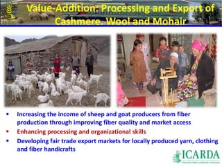 Value-Addition: Processing and Export of 
Cashmere, Wool and Mohair 
71 
 Increasing the income of sheep and goat producers from fiber 
production through improving fiber quality and market access 
 Enhancing processing and organizational skills 
 Developing fair trade export markets for locally produced yarn, clothing 
and fiber handicrafts 
 