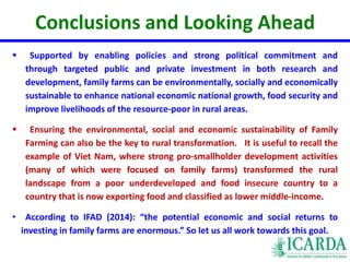 Conclusions and Looking Ahead 
 Supported by enabling policies and strong political commitment and 
through targeted public and private investment in both research and 
development, family farms can be environmentally, socially and economically 
sustainable to enhance national economic national growth, food security and 
improve livelihoods of the resource-poor in rural areas. 
 Ensuring the environmental, social and economic sustainability of Family 
Farming can also be the key to rural transformation. It is useful to recall the 
example of Viet Nam, where strong pro-smallholder development activities 
(many of which were focused on family farms) transformed the rural 
landscape from a poor underdeveloped and food insecure country to a 
country that is now exporting food and classified as lower middle-income. 
• According to IFAD (2014): “the potential economic and social returns to 
investing in family farms are enormous.” So let us all work towards this goal. 
 