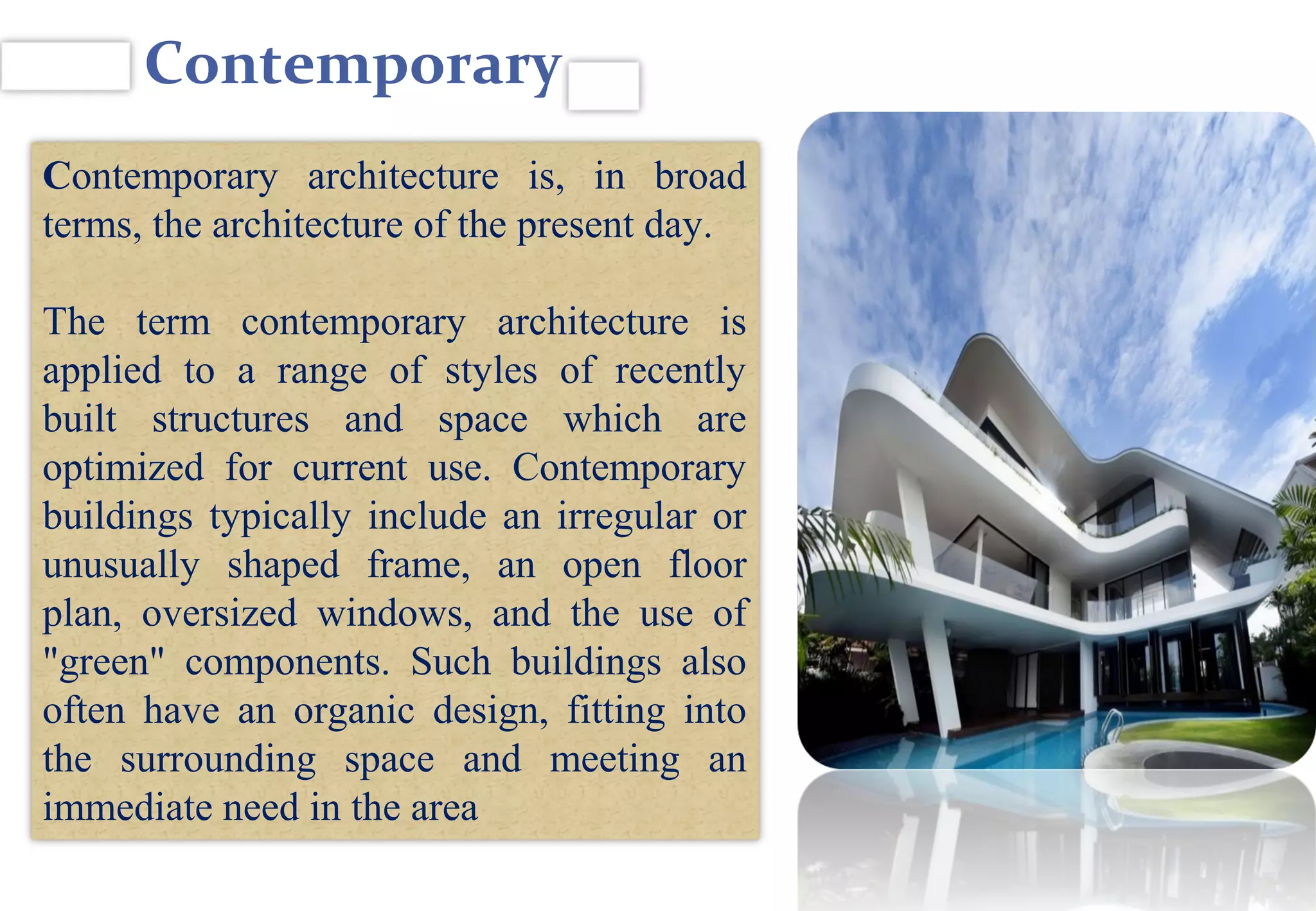 Contemporary
Contemporary architecture is, in broad
terms, the architecture of the present day.
The term contemporary architecture is
applied to a range of styles of recently
built structures and space which are
optimized for current use. Contemporary
buildings typically include an irregular or
unusually shaped frame, an open floor
plan, oversized windows, and the use of
"green" components. Such buildings also
often have an organic design, fitting into
the surrounding space and meeting an
immediate need in the area
 