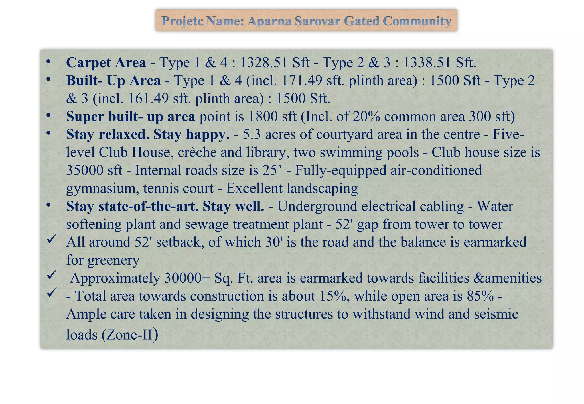 • Carpet Area - Type 1 & 4 : 1328.51 Sft - Type 2 & 3 : 1338.51 Sft.
• Built- Up Area - Type 1 & 4 (incl. 171.49 sft. plinth area) : 1500 Sft - Type 2
& 3 (incl. 161.49 sft. plinth area) : 1500 Sft.
• Super built- up area point is 1800 sft (Incl. of 20% common area 300 sft)
• Stay relaxed. Stay happy. - 5.3 acres of courtyard area in the centre - Five-
level Club House, crèche and library, two swimming pools - Club house size is
35000 sft - Internal roads size is 25’ - Fully-equipped air-conditioned
gymnasium, tennis court - Excellent landscaping
• Stay state-of-the-art. Stay well. - Underground electrical cabling - Water
softening plant and sewage treatment plant - 52' gap from tower to tower
 All around 52' setback, of which 30' is the road and the balance is earmarked
for greenery
 Approximately 30000+ Sq. Ft. area is earmarked towards facilities &amenities
 - Total area towards construction is about 15%, while open area is 85% -
Ample care taken in designing the structures to withstand wind and seismic
loads (Zone-II)
 