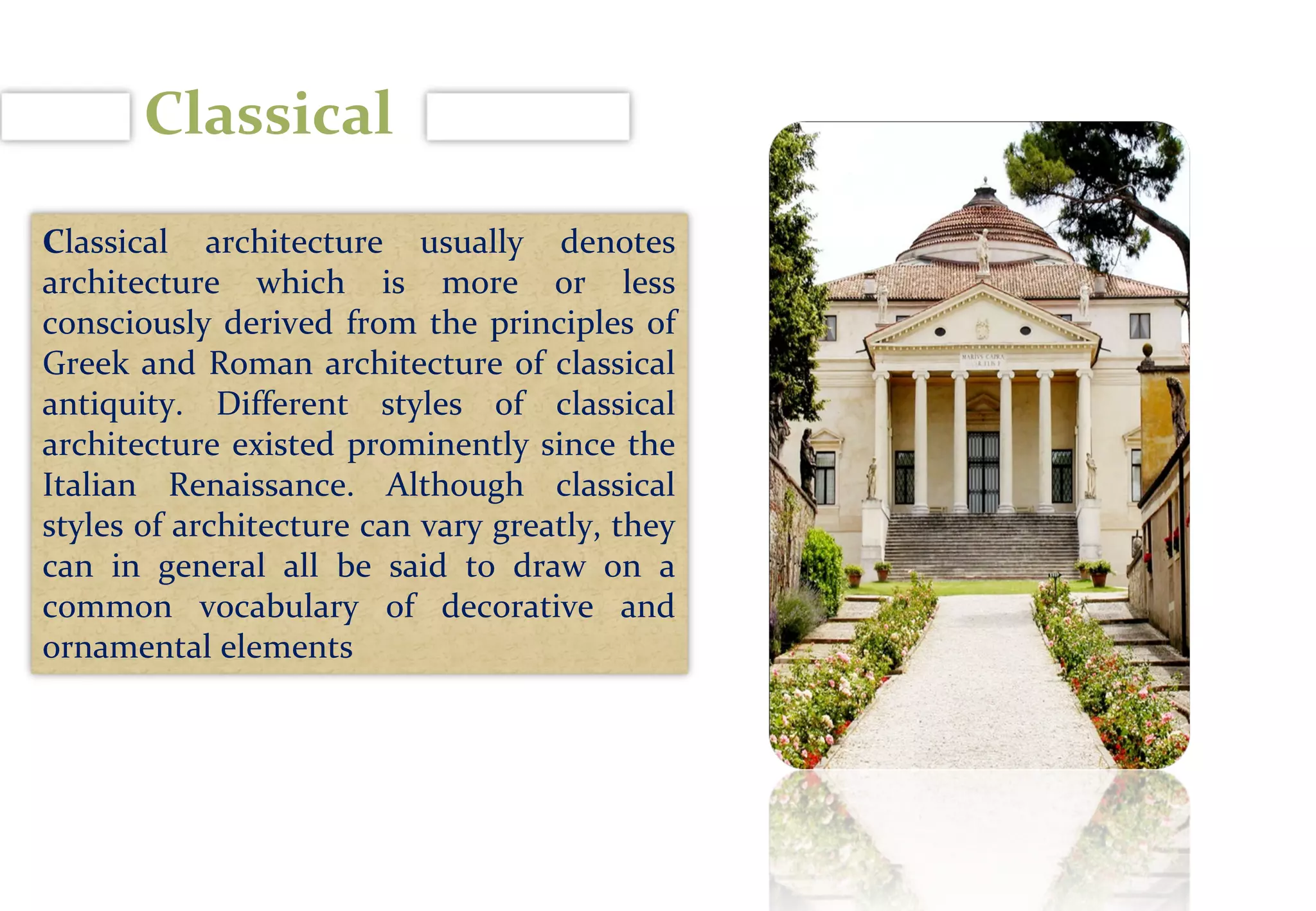 Classical
Classical architecture usually denotes
architecture which is more or less
consciously derived from the principles of
Greek and Roman architecture of classical
antiquity. Different styles of classical
architecture existed prominently since the
Italian Renaissance. Although classical
styles of architecture can vary greatly, they
can in general all be said to draw on a
common vocabulary of decorative and
ornamental elements
 