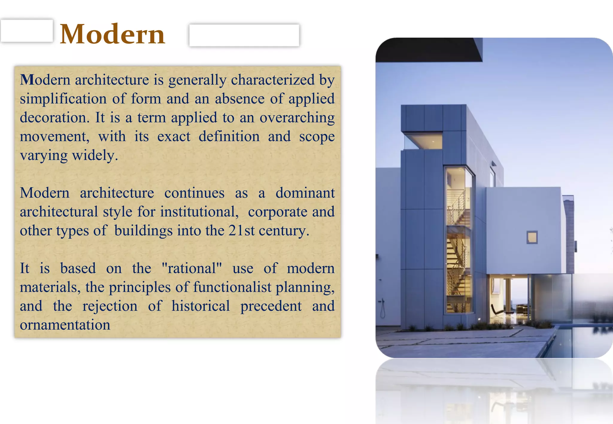 Modern
Modern architecture is generally characterized by
simplification of form and an absence of applied
decoration. It is a term applied to an overarching
movement, with its exact definition and scope
varying widely.
Modern architecture continues as a dominant
architectural style for institutional, corporate and
other types of buildings into the 21st century.
It is based on the "rational" use of modern
materials, the principles of functionalist planning,
and the rejection of historical precedent and
ornamentation
 