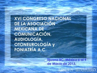 XVI CONGRESO NACIONAL
DE LA ASOCIACIÓN
MEXICANA DE
COMUNICACIÓN,
AUDIOLOGÍA,
OTONEUROLOGÍA y
FONIATRÍA A.C.
Tijuana BC. México 6 al 9
de Marzo de 2013..
 