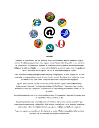 Editores

  Un editor es un programa que nos permiten redactar documentos. Hoy en día existen un gran
 número de editores que permiten crear páginas web sin la necesidad de escribir ni una sola línea
  de código HTML. Estos editores disponen de un entorno visual, y generan automáticamente el
código de las páginas. Al poder ver en todo momento cómo quedará la página en el navegador, se
            facilita la creación de las páginas, y el uso de menús permite ganar rapidez.

Estos editores visuales pueden generar en ocasiones código basura, es decir, código que no sirve
para nada, en otras ocasiones puede ser más efectivo corregir directamente el código por lo que
        resulta necesario saber HTML para poder depurar el código de nuestra páginas.

   Algunos de los editores visuales con los que podrás crear tus páginas web son Macromedia
   Dreamweaver, Microsoft Frontpage, Adobe Pagemill, NetObjects Fusion, CutePage, HotDog
 Proffesional, Netscape Composer y Arachnophilia, de los cuales algunos tienen la ventaja de ser
                                             gratuitos.

En aulaClic puedes encontrar los cursos de Macromedia Dreamweaver y Microsoft Frontpage, dos
                             de los editores más usados hoy en día.

   Es aconsejable comenzar utilizando una herramienta lo más sencilla posible, para tener que
insertar nosotros mismos el código HTML. Esto permite familiarizarse con el lenguaje, para poder
     utilizar algún editor visual posteriormente, y depurar el código cuando fuera necesario.

Para crear páginas web escribiendo directamente el código HTML puedes utilizar la herramienta
                    Wordpad o el Bloc de notas que proporciona Windows.
 