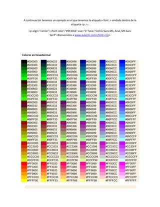 A continuación tenemos un ejemplo en el que tenemos la etiqueta <font..> anidada dentro de la
                                       etiqueta <p..>.:

     <p align="center"><font color="#993366" size="4" face="Comic Sans MS, Arial, MS Sans
                      Serif">Bienvenidos a www.aulaclic.com</font></p>




Colores en hexadecimal

   #000000          #000033         #000066         #000099         #0000CC         #0000FF
   #003300          #003333         #003366         #003399         #0033CC         #0033FF
   #006600          #006633         #006666         #006699         #0066CC         #0066FF
   #009900          #009933         #009966         #009999         #0099CC         #0099FF
   #00CC00          #00CC33         #00CC66         #00CC99         #00CCCC         #00CCFF
   #00FF00          #00FF33         #00FF66         #00FF99         #00FFCC         #00FFFF
   #330000          #330033         #330066         #330099         #3300CC         #3300FF
   #333300          #333333         #333366         #333399         #3333CC         #3333FF
   #336600          #336633         #336666         #336699         #3366CC         #3366FF
   #339900          #339933         #339966         #339999         #3399CC         #3399FF
   #33CC00          #33CC33         #33CC66         #33CC99         #33CCCC         #33CCFF
   #33FF00          #33FF33         #33FF66         #33FF99         #33FFCC         #33FFFF
   #660000          #660033         #660066         #660099         #6600CC         #6600FF
   #660033          #663333         #663366         #663399         #6633CC         #6633FF
   #666600          #666633         #666666         #666699         #6666CC         #6666FF
   #669900          #669933         #669966         #669999         #6699CC         #6699FF
   #66CC00          #66CC33         #66CC66         #66CC99         #66CCCC         #66CCFF
   #66FF00          #66FF33         #66FF66         #66FF99         #66FFCC         #66FFFF
   #990000          #990033         #990066         #990099         #9900CC         #9900FF
   #993300          #993333         #993366         #993399         #9933CC         #9933FF
   #996600          #996633         #996666         #996699         #9966CC         #9966FF
   #999900          #999933         #999966         #999999         #9999CC         #9999FF
   #99CC00          #99CC33         #99CC66         #99CC99         #99CCCC         #99CCFF
   #99FF00          #99FF33         #99FF66         #99FF99         #99FFCC         #99FFFF
   #CC0000          #CC0033         #CC0066         #CC0099         #CC00CC         #CC00FF
   #CC3300          #CC3333         #CC3366         #CC3399         #CC33CC         #CC33FF
   #CC6600          #CC6633         #CC6666         #CC6699         #CC66CC         #CC66FF
   #CC9900          #CC9933         #CC9966         #CC9999         #CC99CC         #CC99FF
   #CCCC00          #CCCC33         #CCCC66         #CCCC99         #CCCCCC         #CCCCFF
   #CCFF00          #CCFF33         #CCFF66         #CCFF99         #CCFFCC         #CCFFFF
   #FF0000          #FF0033         #FF0066         #FF0099         #FF00CC         #FF00FF
   #FF3300          #FF3333         #FF3366         #FF3399         #FF33CC         #FF33FF
   #FF6600          #FF6633         #FF6666         #FF6699         #FF66CC         #FF66FF
   #FF9900          #FF9933         #FF9966         #FF9999         #FF99CC         #FF99FF
   #FFCC00          #FFCC33         #FFCC66         #FFCC99         #FFCCCC         #FFCCFF
   #FFFF00          #FFFF33         #FFFF66         #FFFF99         #FFFFCC         #FFFFFF
 
