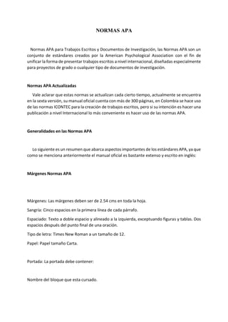 NORMAS APA
Normas APA para Trabajos Escritos y Documentos de Investigación, las Normas APA son un
conjunto de estándares creados por la American Psychological Association con el fin de
unificar la forma de presentar trabajos escritos a nivel internacional, diseñadas especialmente
para proyectos de grado o cualquier tipo de documentos de investigación.
Normas APA Actualizadas
Vale aclarar que estas normas se actualizan cada cierto tiempo, actualmente se encuentra
en la sexta versión, su manual oficial cuenta con más de 300 páginas, en Colombia se hace uso
de las normas ICONTEC para la creación de trabajos escritos, pero si su intención es hacer una
publicación a nivel Internacional lo más conveniente es hacer uso de las normas APA.
Generalidades en las Normas APA
Lo siguiente es un resumen que abarca aspectos importantes de los estándares APA, ya que
como se menciona anteriormente el manual oficial es bastante extenso y escrito en inglés:
Márgenes Normas APA
Márgenes: Las márgenes deben ser de 2.54 cms en toda la hoja.
Sangría: Cinco espacios en la primera línea de cada párrafo.
Espaciado: Texto a doble espacio y alineado a la izquierda, exceptuando figuras y tablas. Dos
espacios después del punto final de una oración.
Tipo de letra: Times New Roman a un tamaño de 12.
Papel: Papel tamaño Carta.
Portada: La portada debe contener:
Nombre del bloque que esta cursado.
 