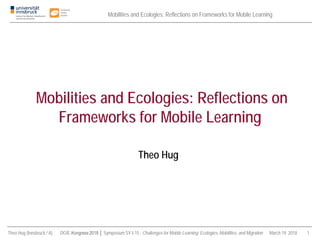 Mobilities and Ecologies: Reflections on Frameworks for Mobile Learning
Theo Hug (Innsbruck / A) DGfE-Kongress 2018 │ Symposium SY-I-15 : Challenges for Mobile Learning: Ecologies, Mobilities, and Migration March 19, 2018 1
Theo Hug
Mobilities and Ecologies: Reflections on
Frameworks for Mobile Learning
 