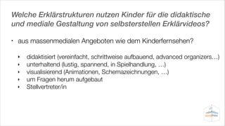 Welche Erklärstrukturen nutzen Kinder für die didaktische
und mediale Gestaltung von selbsterstellen Erklärvideos?
•

aus massenmedialen Angeboten wie dem Kinderfernsehen?
‣	 didaktisiert (vereinfacht, schrittweise aufbauend, advanced organizers…)
‣	

unterhaltend (lustig, spannend, in Spielhandlung, …)
‣	 visualisierend (Animationen, Schemazeichnungen, …)
‣	 um Fragen herum aufgebaut
‣	 Stellvertreter/in

 