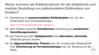 Woher kommen die Erklärstrukturen für die didaktische und
mediale Gestaltung von selbsterstellen Erklärvideos von
Kindern?
H1: Orientierung an massenmedialen Erklärskripten wie z.B. den
Erklärvideos aus Fernsehsendungen,
	
aber mit themenspeziﬁscher Variation:
H2: beim Erklären typischer Schulthemen Orientierung an schulischen
Vermittlungsmustern,
H3: bei Themen aus dem Hobbybereich eher alternative, informelle
Erklärstile genutzt werden,
H4: bei allgemeinbildenden Themen wie z.B. Umwelt oder Wissenschaft
eher Orientierung an Fernsehsendungen wie z.B. Sendung mit der
Maus

 