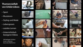 Themenvielfalt  
von Erklärvideos
• Sport
• Musizieren
• Styling und Mode
• Lebenspraxis
• soziales Lernen
• Unterrichtsfach  
bezogene Videos 
 
249 befragte Schüler/ 
innen in Bremen 
(Rummler/Wolf 2012)

 